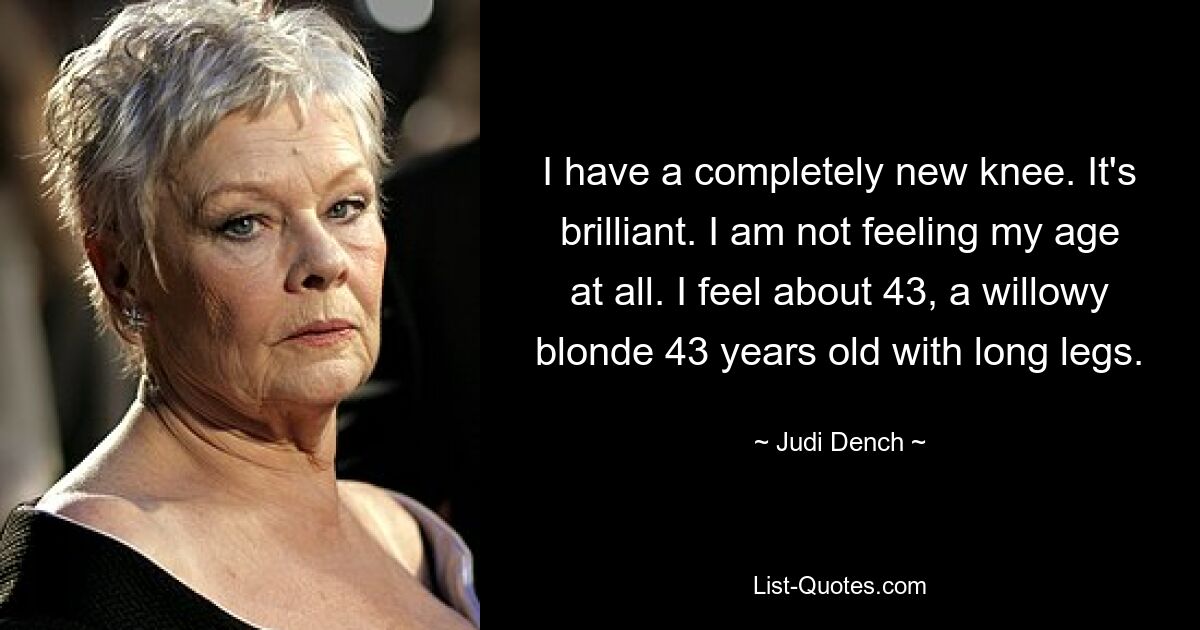 I have a completely new knee. It's brilliant. I am not feeling my age at all. I feel about 43, a willowy blonde 43 years old with long legs. — © Judi Dench