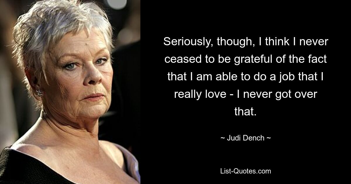 Seriously, though, I think I never ceased to be grateful of the fact that I am able to do a job that I really love - I never got over that. — © Judi Dench