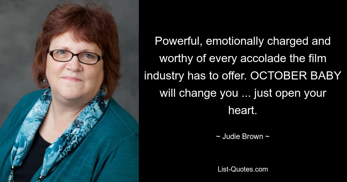 Powerful, emotionally charged and worthy of every accolade the film industry has to offer. OCTOBER BABY will change you ... just open your heart. — © Judie Brown