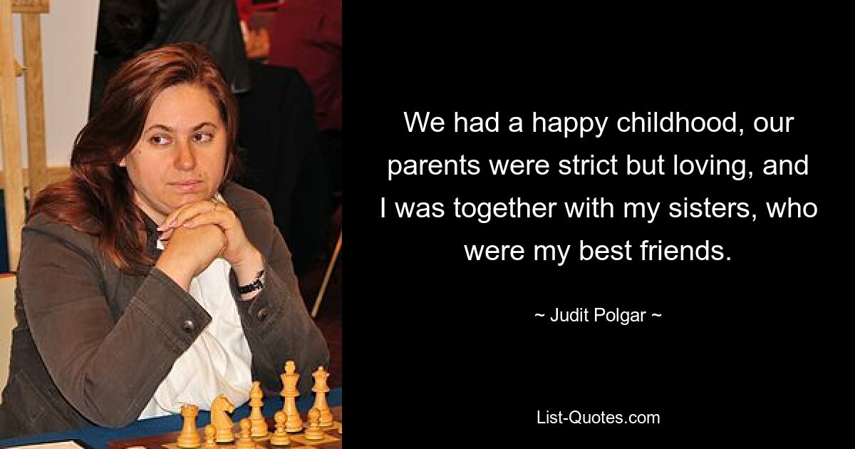 We had a happy childhood, our parents were strict but loving, and I was together with my sisters, who were my best friends. — © Judit Polgar