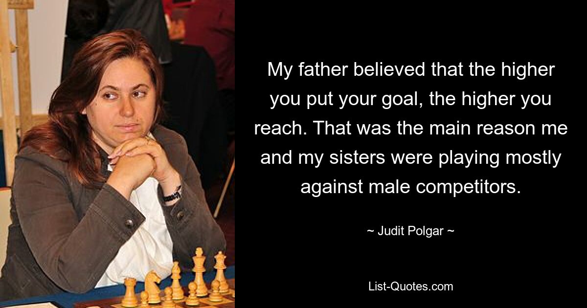 My father believed that the higher you put your goal, the higher you reach. That was the main reason me and my sisters were playing mostly against male competitors. — © Judit Polgar