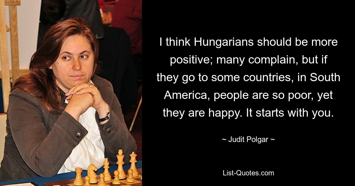 I think Hungarians should be more positive; many complain, but if they go to some countries, in South America, people are so poor, yet they are happy. It starts with you. — © Judit Polgar