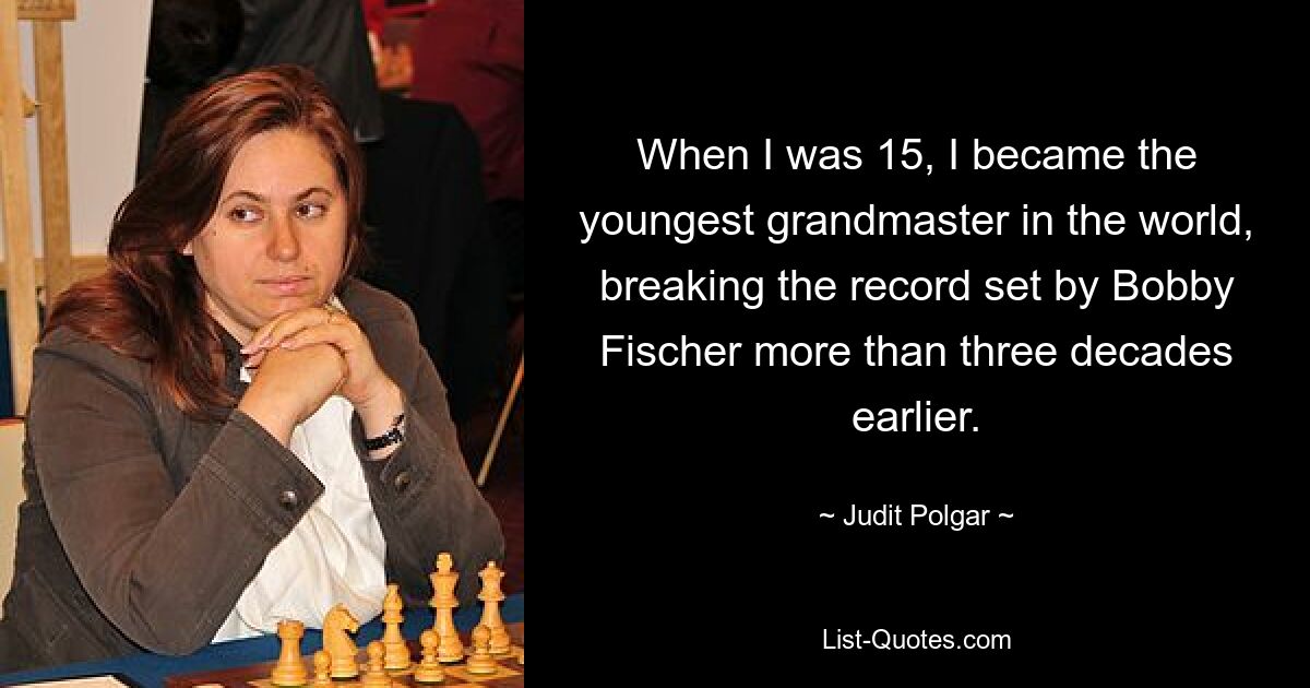 When I was 15, I became the youngest grandmaster in the world, breaking the record set by Bobby Fischer more than three decades earlier. — © Judit Polgar