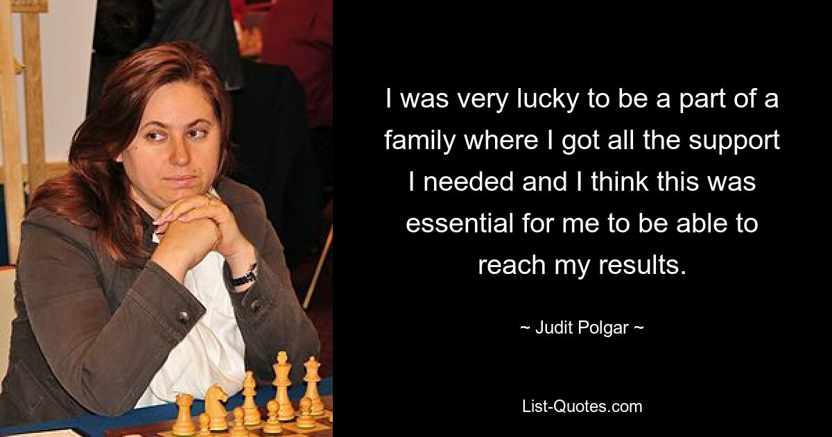 I was very lucky to be a part of a family where I got all the support I needed and I think this was essential for me to be able to reach my results. — © Judit Polgar