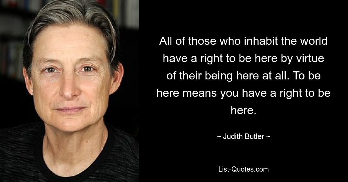 All of those who inhabit the world have a right to be here by virtue of their being here at all. To be here means you have a right to be here. — © Judith Butler