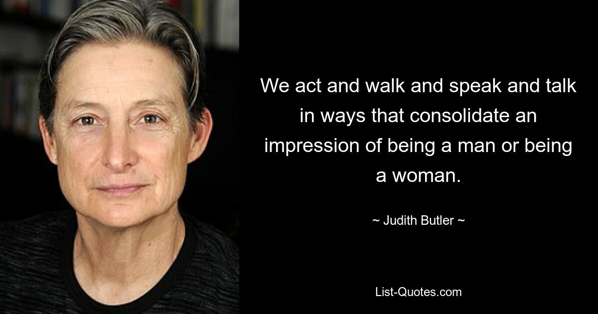 We act and walk and speak and talk in ways that consolidate an impression of being a man or being a woman. — © Judith Butler