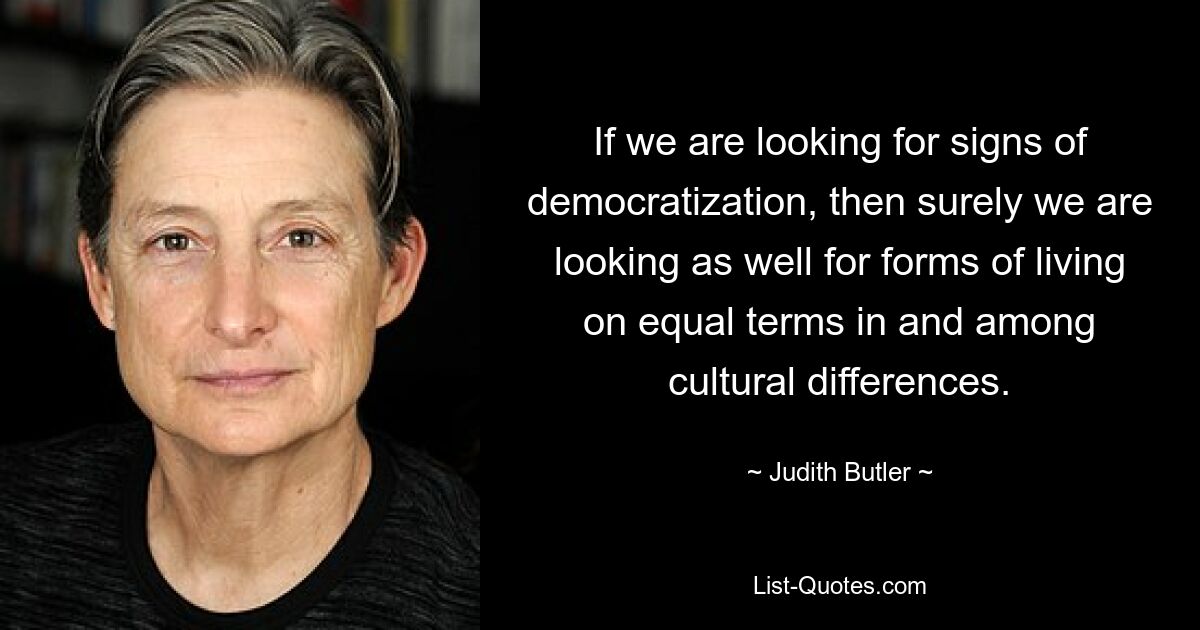 If we are looking for signs of democratization, then surely we are looking as well for forms of living on equal terms in and among cultural differences. — © Judith Butler