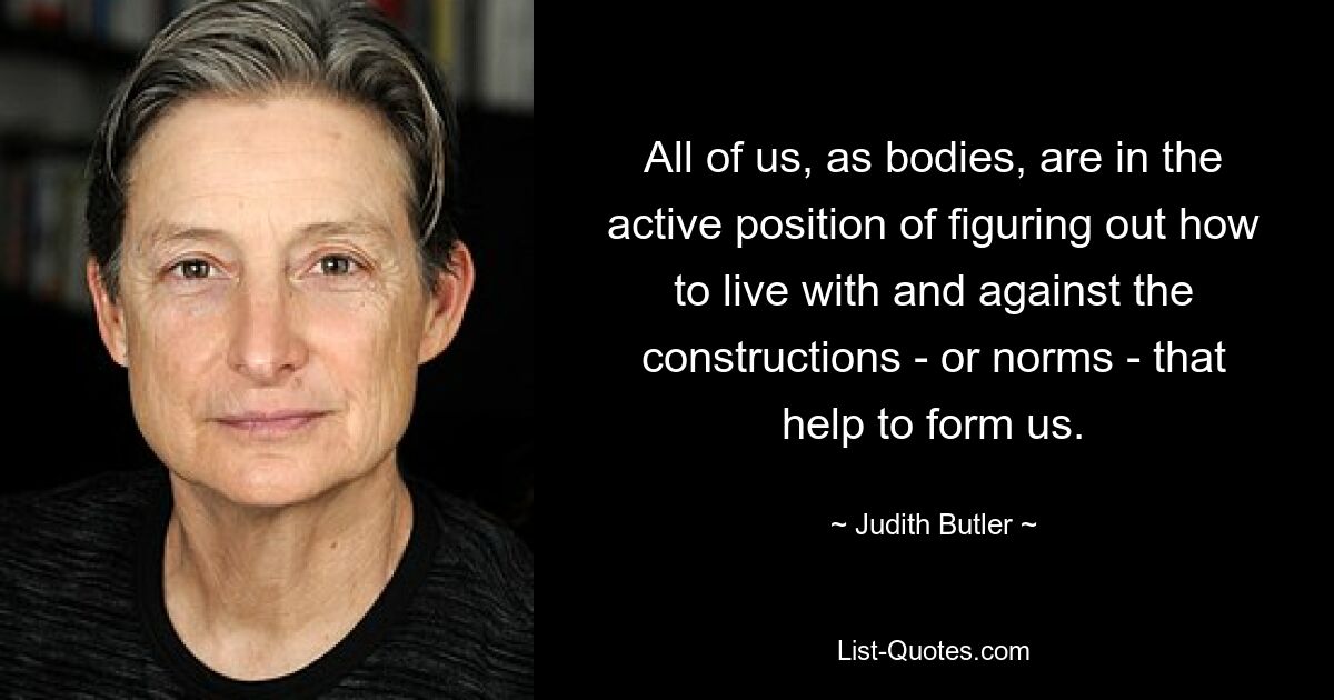 All of us, as bodies, are in the active position of figuring out how to live with and against the constructions - or norms - that help to form us. — © Judith Butler