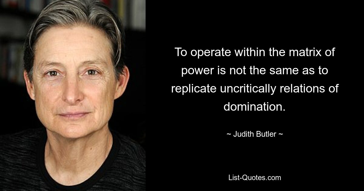 To operate within the matrix of power is not the same as to replicate uncritically relations of domination. — © Judith Butler