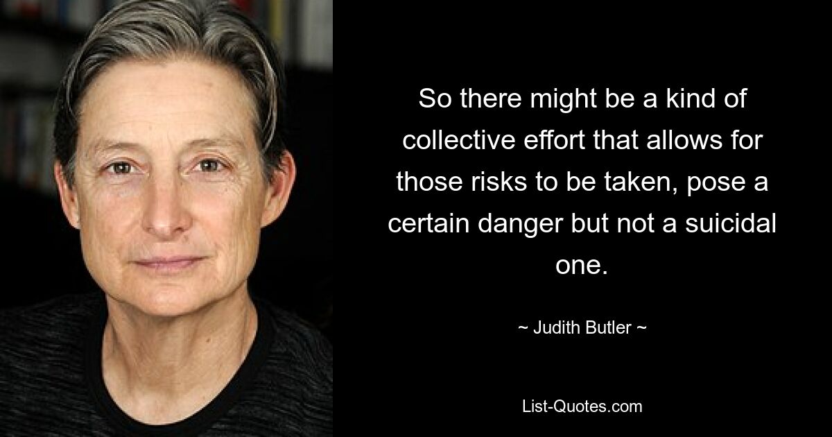 So there might be a kind of collective effort that allows for those risks to be taken, pose a certain danger but not a suicidal one. — © Judith Butler