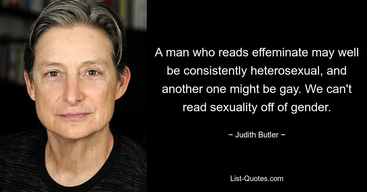 A man who reads effeminate may well be consistently heterosexual, and another one might be gay. We can't read sexuality off of gender. — © Judith Butler