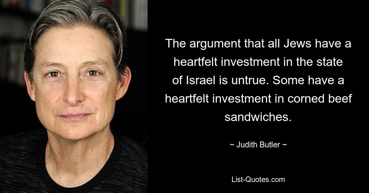 The argument that all Jews have a heartfelt investment in the state of Israel is untrue. Some have a heartfelt investment in corned beef sandwiches. — © Judith Butler