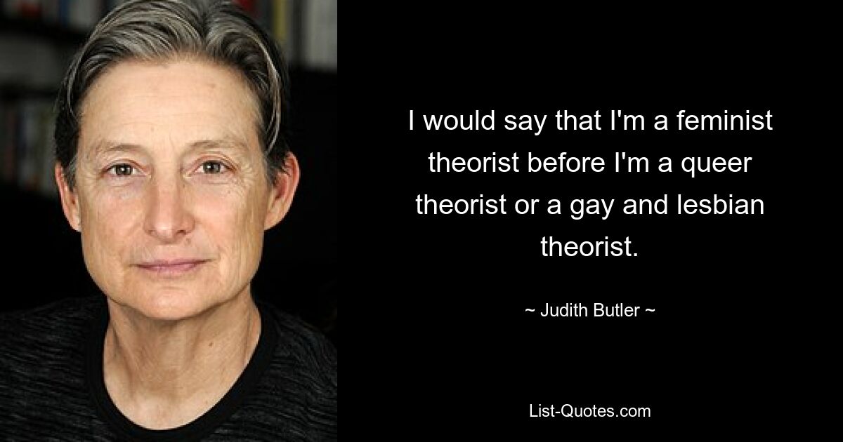 I would say that I'm a feminist theorist before I'm a queer theorist or a gay and lesbian theorist. — © Judith Butler