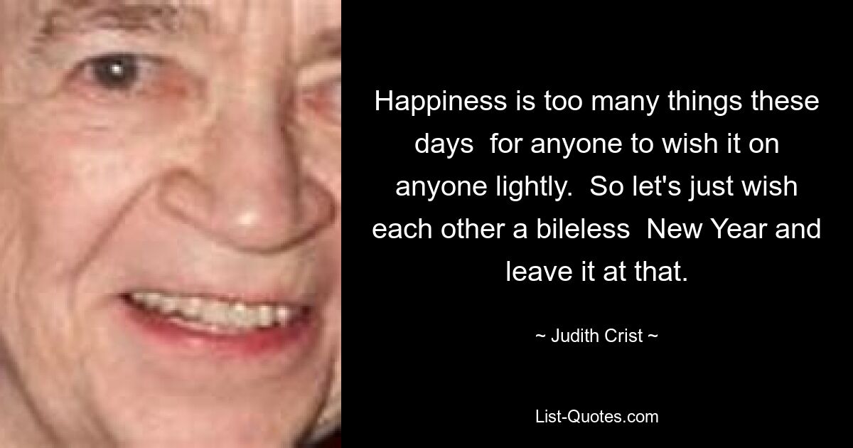 Happiness is too many things these days  for anyone to wish it on anyone lightly.  So let's just wish each other a bileless  New Year and leave it at that. — © Judith Crist