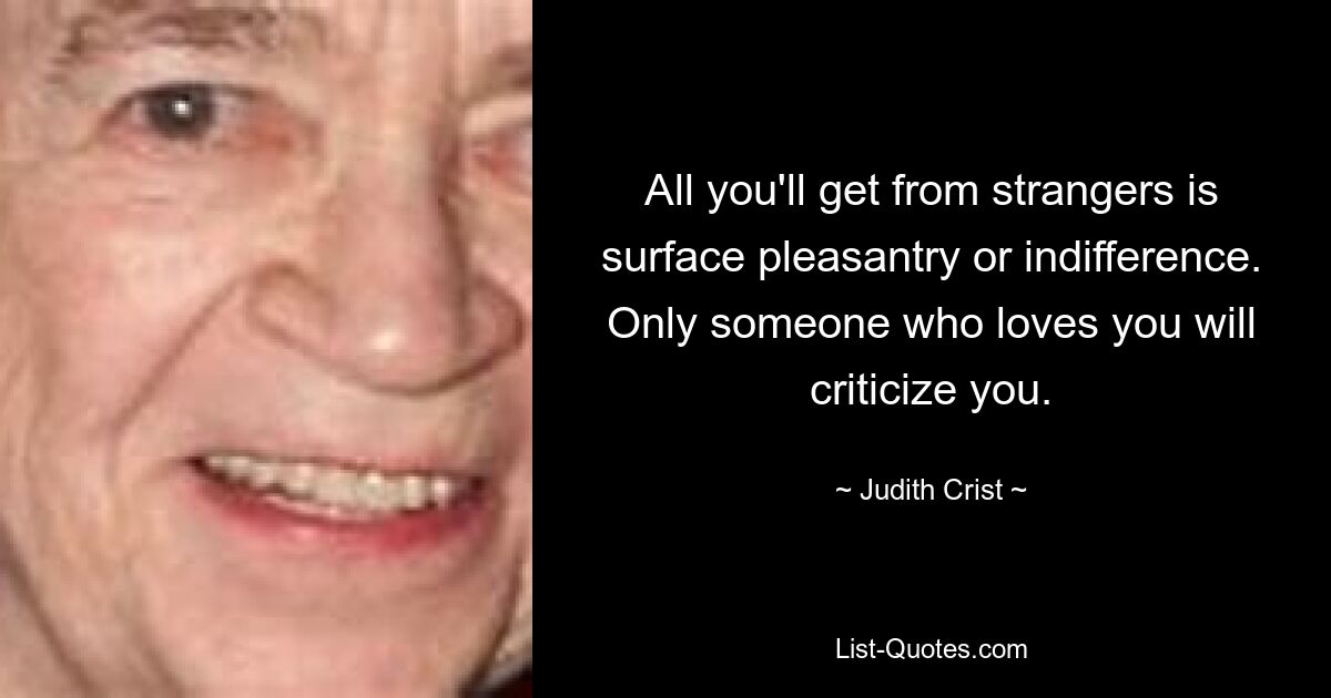 All you'll get from strangers is surface pleasantry or indifference. Only someone who loves you will criticize you. — © Judith Crist