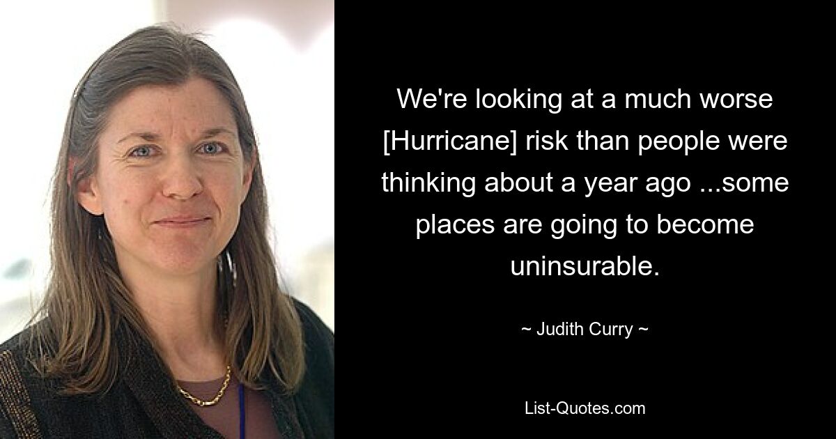 We're looking at a much worse [Hurricane] risk than people were thinking about a year ago ...some places are going to become uninsurable. — © Judith Curry