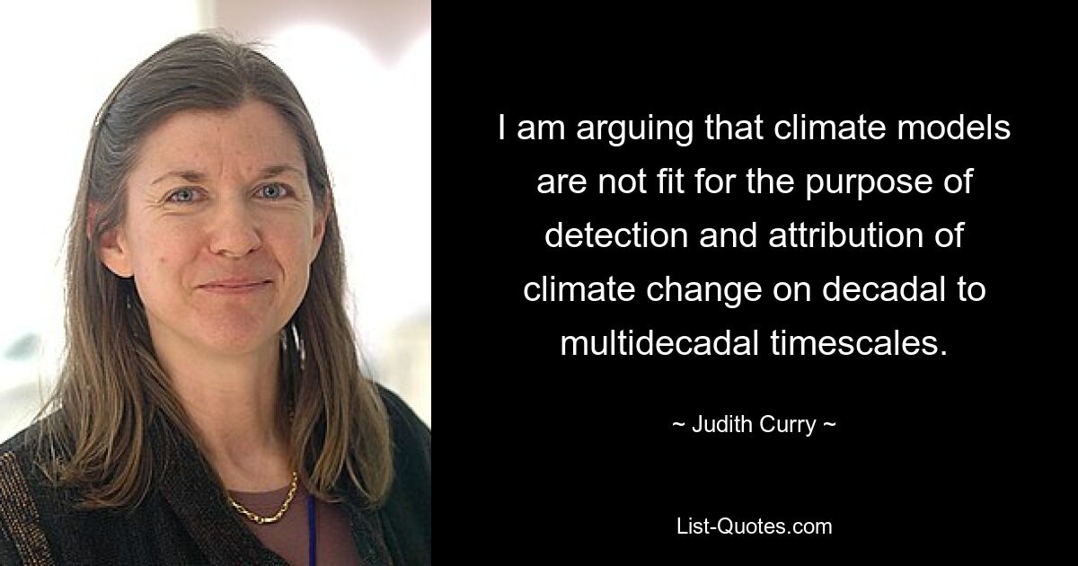 I am arguing that climate models are not fit for the purpose of detection and attribution of climate change on decadal to multidecadal timescales. — © Judith Curry