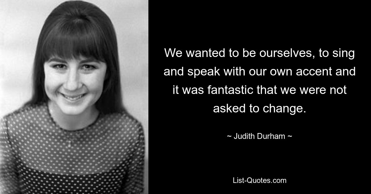 We wanted to be ourselves, to sing and speak with our own accent and it was fantastic that we were not asked to change. — © Judith Durham