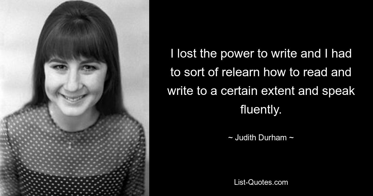 I lost the power to write and I had to sort of relearn how to read and write to a certain extent and speak fluently. — © Judith Durham