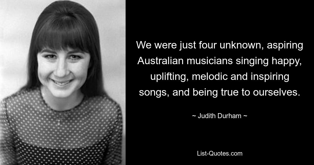 We were just four unknown, aspiring Australian musicians singing happy, uplifting, melodic and inspiring songs, and being true to ourselves. — © Judith Durham