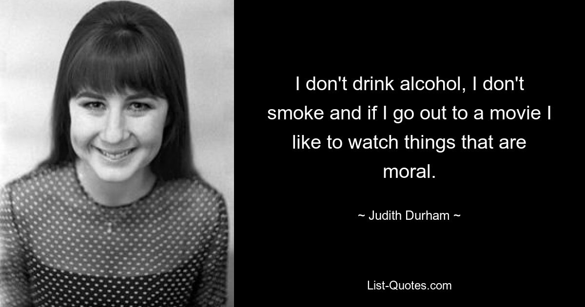 I don't drink alcohol, I don't smoke and if I go out to a movie I like to watch things that are moral. — © Judith Durham