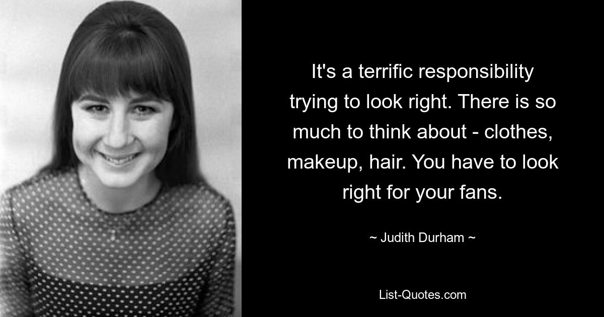 It's a terrific responsibility trying to look right. There is so much to think about - clothes, makeup, hair. You have to look right for your fans. — © Judith Durham