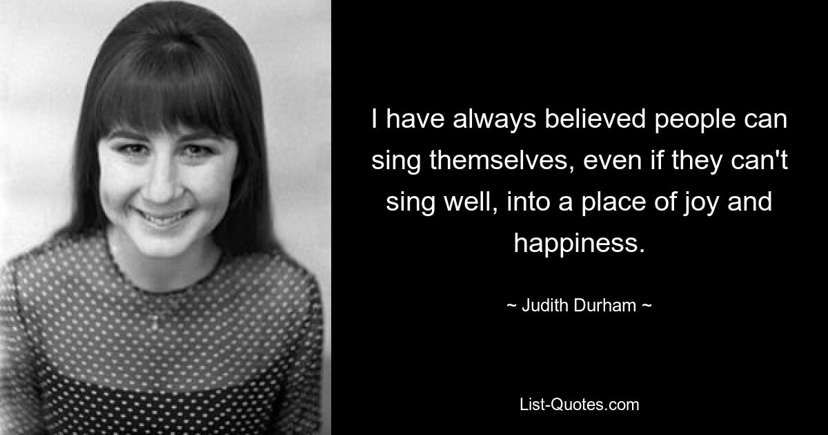 I have always believed people can sing themselves, even if they can't sing well, into a place of joy and happiness. — © Judith Durham