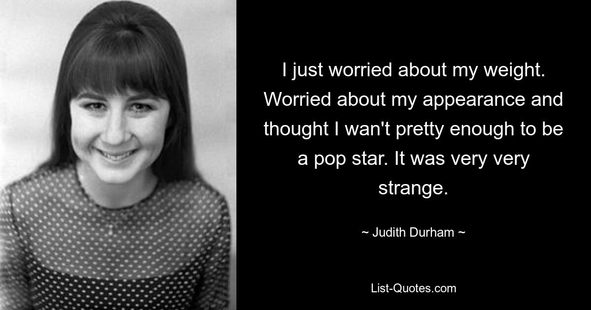 I just worried about my weight. Worried about my appearance and thought I wan't pretty enough to be a pop star. It was very very strange. — © Judith Durham