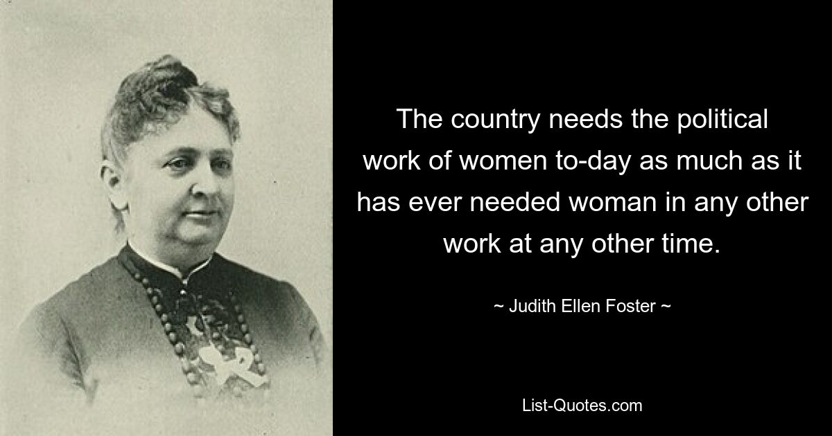 The country needs the political work of women to-day as much as it has ever needed woman in any other work at any other time. — © Judith Ellen Foster