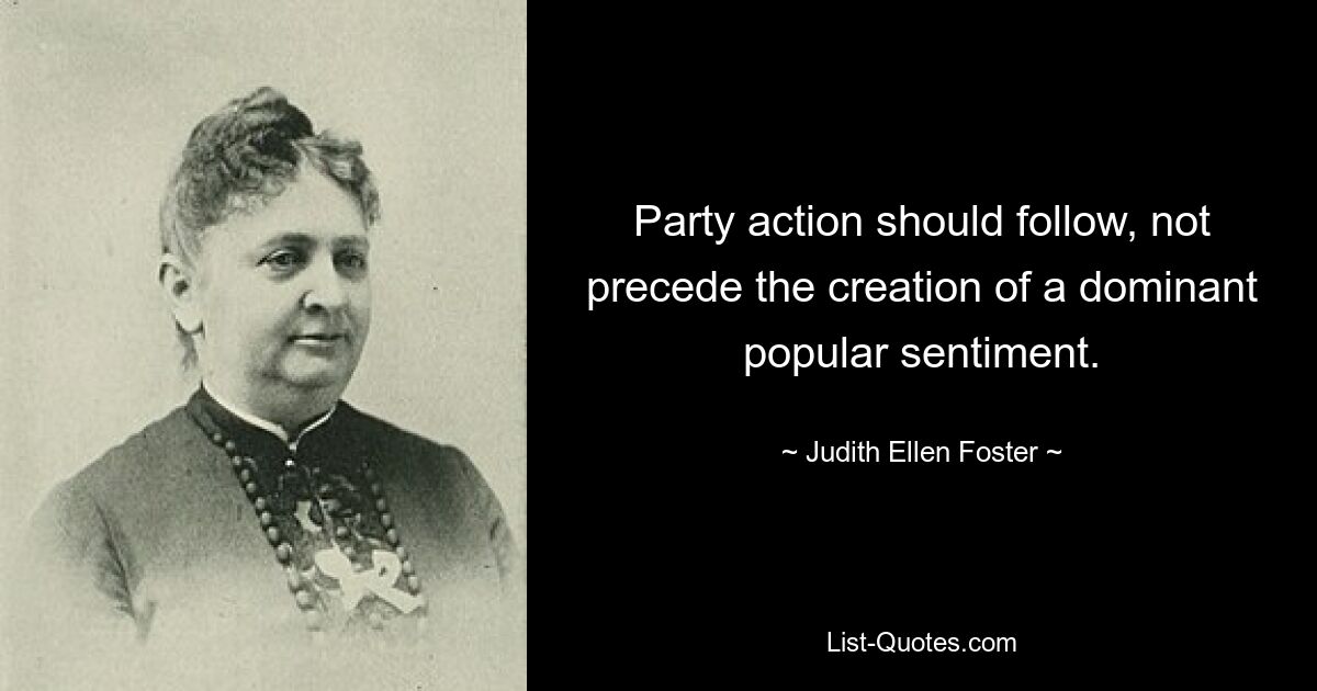 Party action should follow, not precede the creation of a dominant popular sentiment. — © Judith Ellen Foster