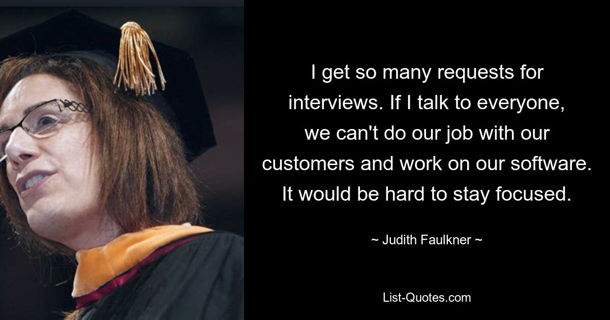 I get so many requests for interviews. If I talk to everyone, we can't do our job with our customers and work on our software. It would be hard to stay focused. — © Judith Faulkner