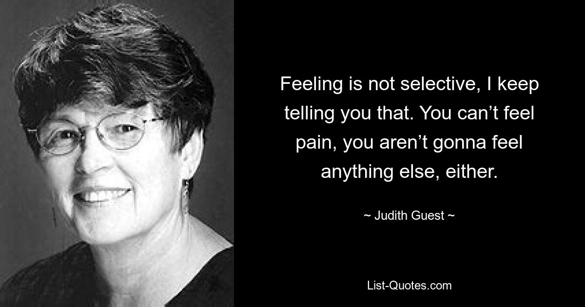 Feeling is not selective, I keep telling you that. You can’t feel pain, you aren’t gonna feel anything else, either. — © Judith Guest