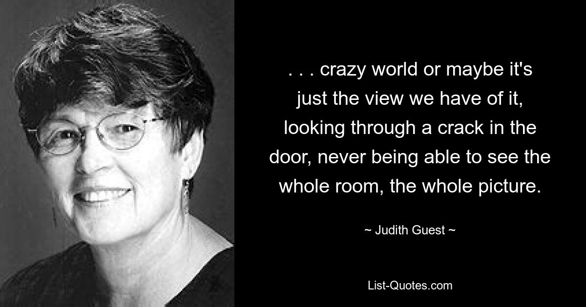 . . . crazy world or maybe it's just the view we have of it, looking through a crack in the door, never being able to see the whole room, the whole picture. — © Judith Guest