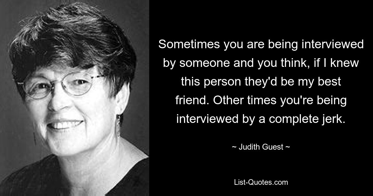 Sometimes you are being interviewed by someone and you think, if I knew this person they'd be my best friend. Other times you're being interviewed by a complete jerk. — © Judith Guest