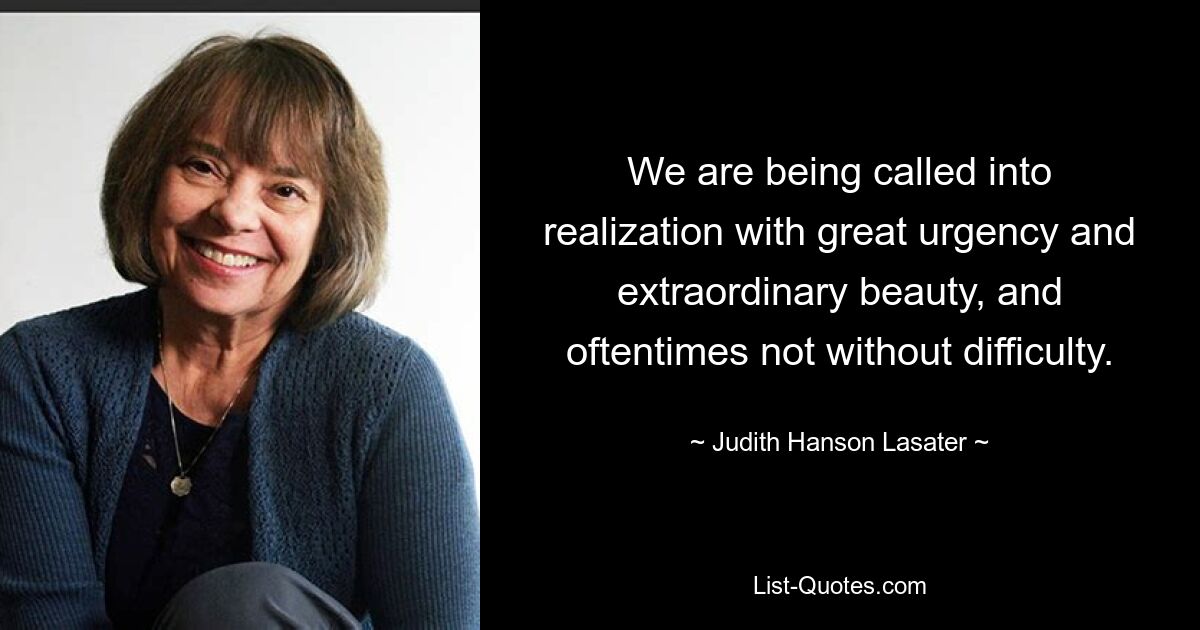 We are being called into realization with great urgency and extraordinary beauty, and oftentimes not without difficulty. — © Judith Hanson Lasater