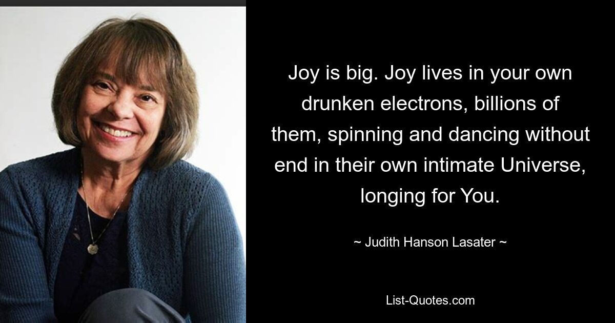 Joy is big. Joy lives in your own drunken electrons, billions of them, spinning and dancing without end in their own intimate Universe, longing for You. — © Judith Hanson Lasater