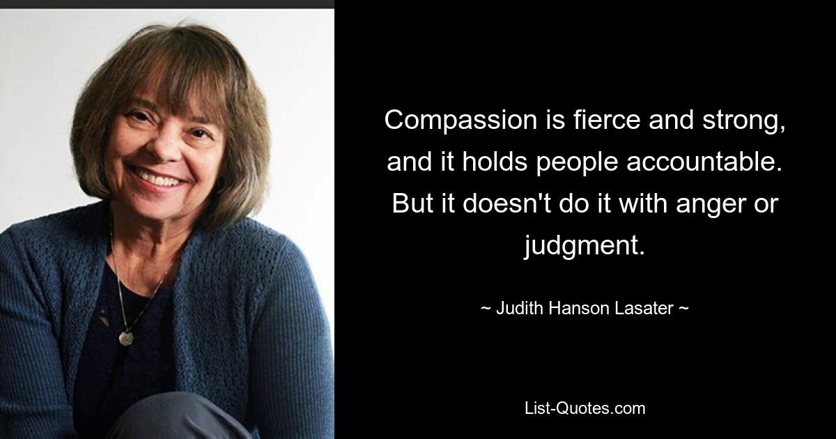 Compassion is fierce and strong, and it holds people accountable. But it doesn't do it with anger or judgment. — © Judith Hanson Lasater