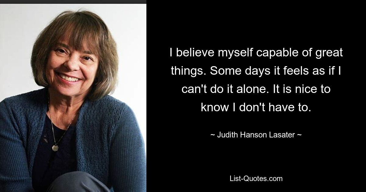 I believe myself capable of great things. Some days it feels as if I can't do it alone. It is nice to know I don't have to. — © Judith Hanson Lasater