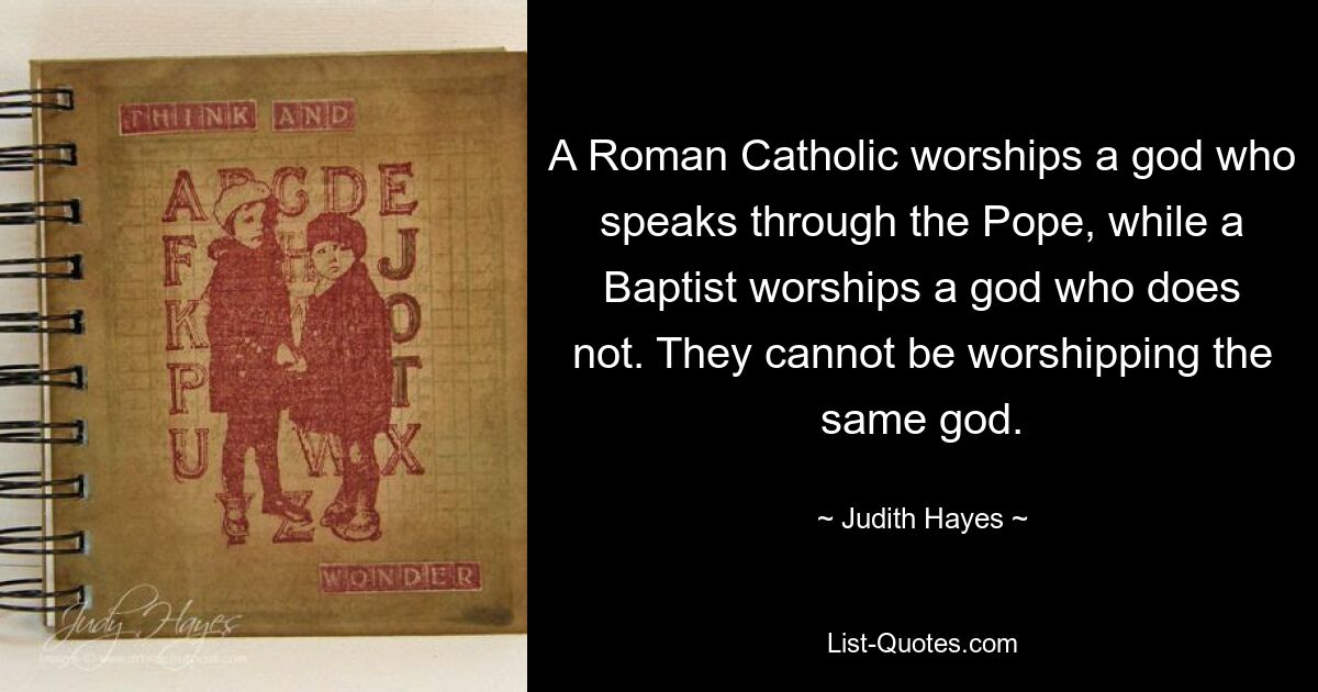 A Roman Catholic worships a god who speaks through the Pope, while a Baptist worships a god who does not. They cannot be worshipping the same god. — © Judith Hayes