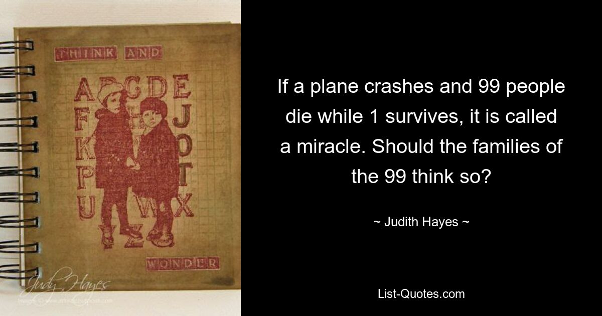 If a plane crashes and 99 people die while 1 survives, it is called a miracle. Should the families of the 99 think so? — © Judith Hayes