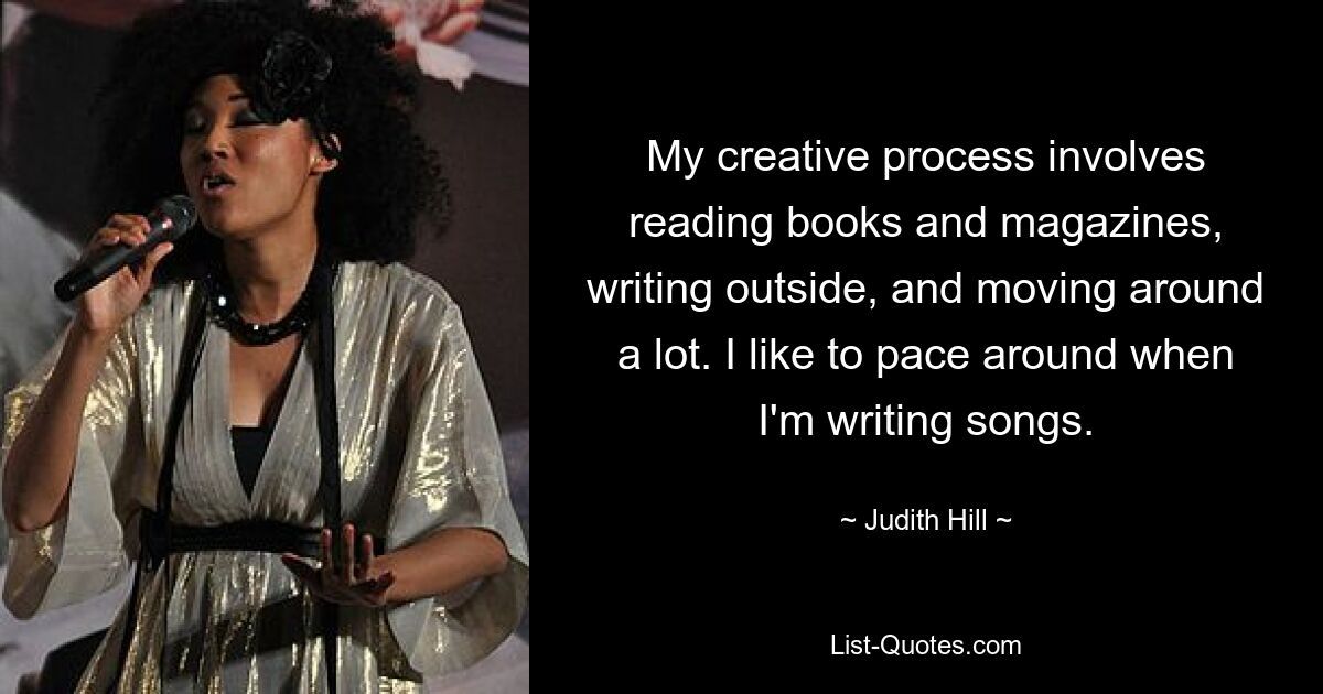 My creative process involves reading books and magazines, writing outside, and moving around a lot. I like to pace around when I'm writing songs. — © Judith Hill