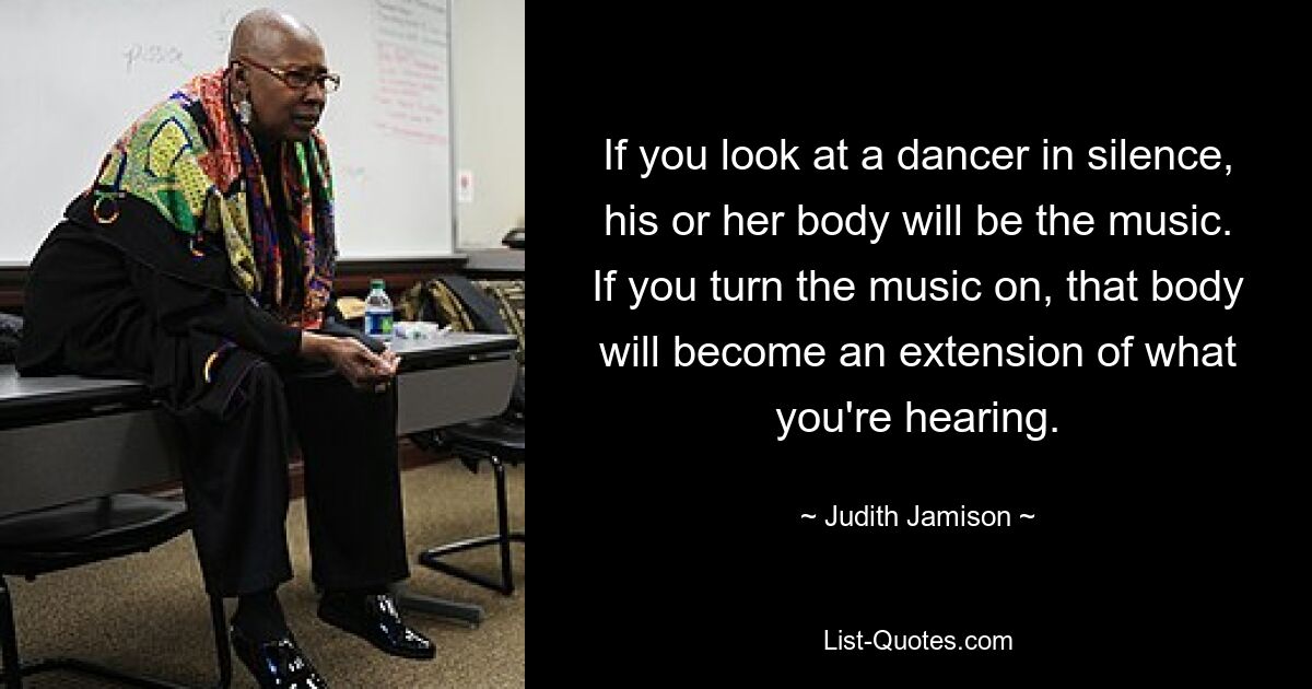 If you look at a dancer in silence, his or her body will be the music. If you turn the music on, that body will become an extension of what you're hearing. — © Judith Jamison