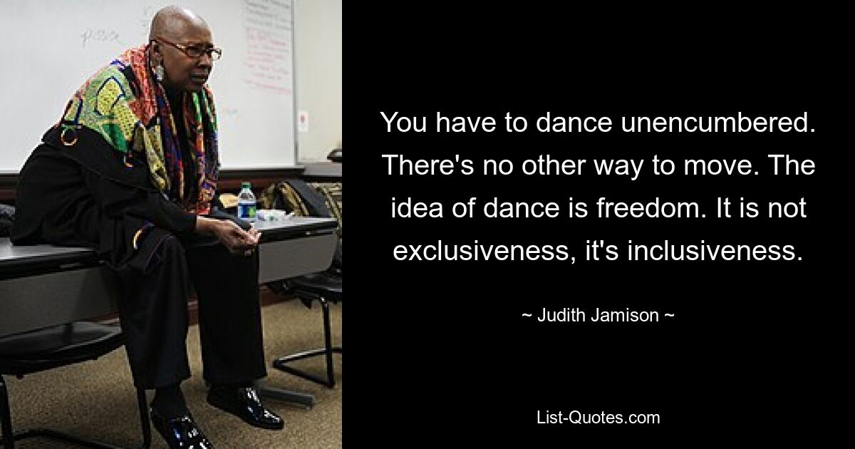 You have to dance unencumbered. There's no other way to move. The idea of dance is freedom. It is not exclusiveness, it's inclusiveness. — © Judith Jamison