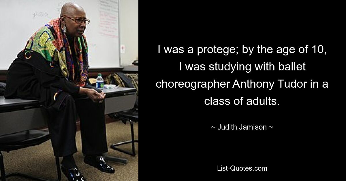 I was a protege; by the age of 10, I was studying with ballet choreographer Anthony Tudor in a class of adults. — © Judith Jamison