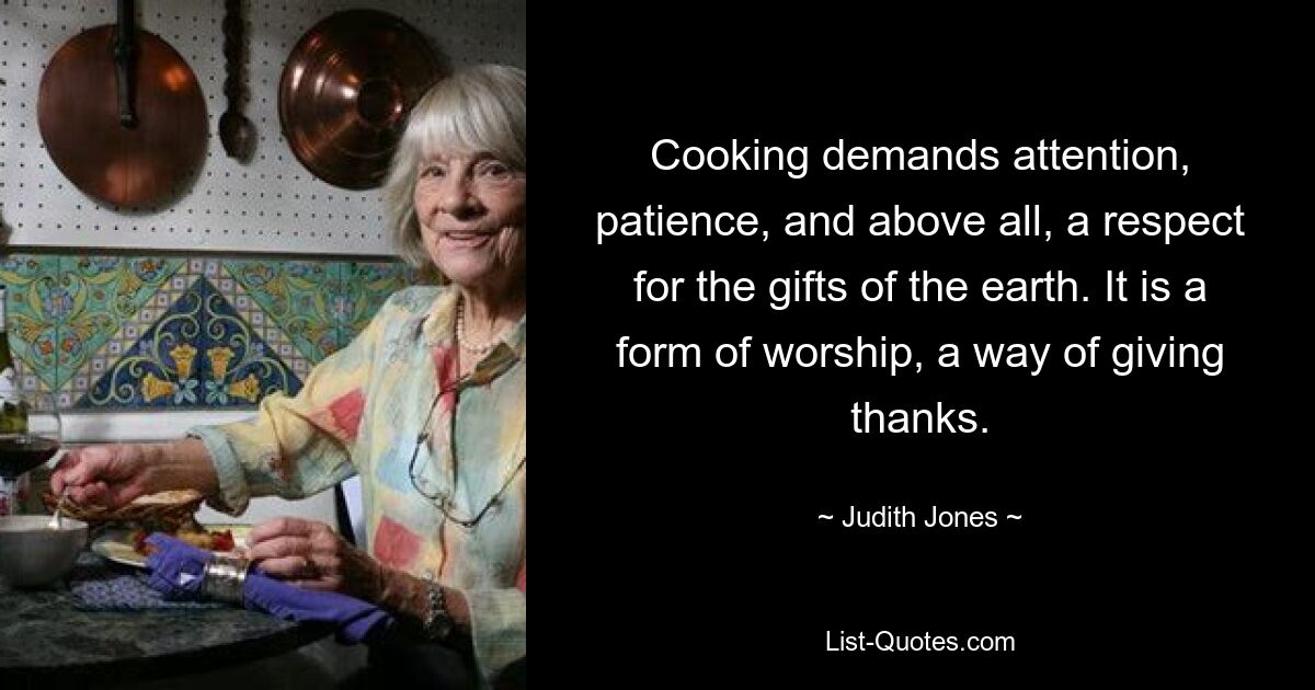 Cooking demands attention, patience, and above all, a respect for the gifts of the earth. It is a form of worship, a way of giving thanks. — © Judith Jones