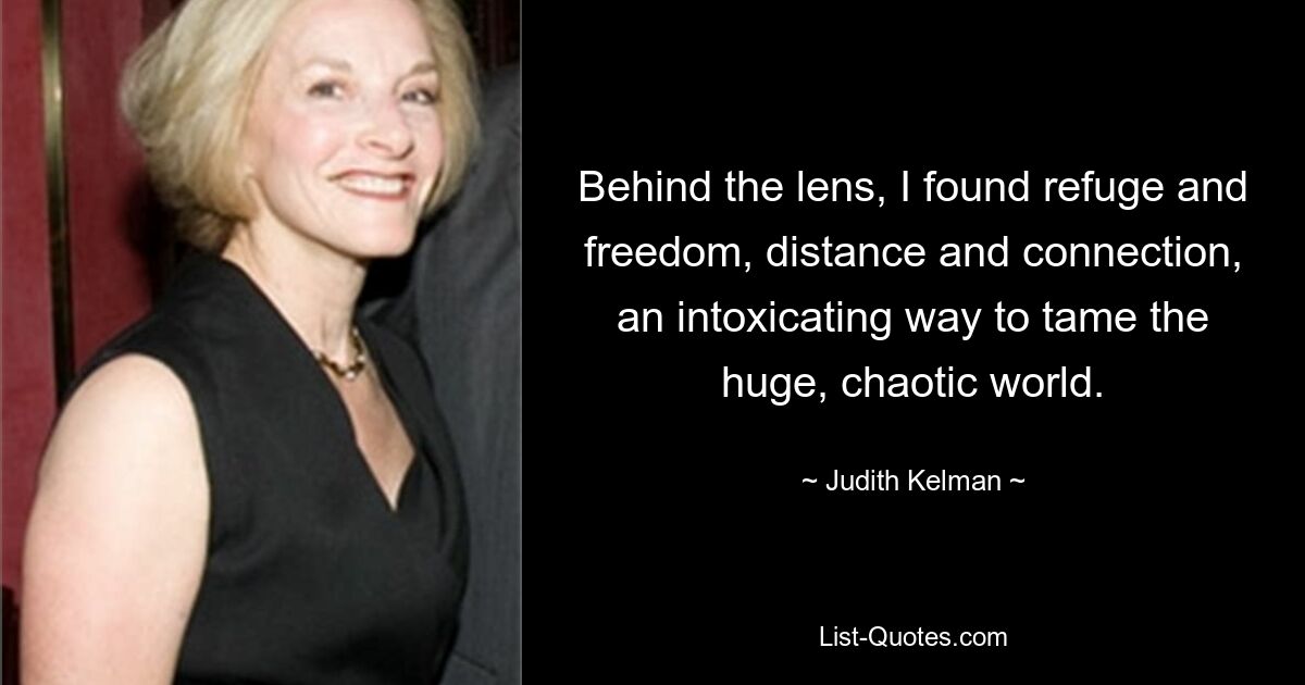 Behind the lens, I found refuge and freedom, distance and connection, an intoxicating way to tame the huge, chaotic world. — © Judith Kelman