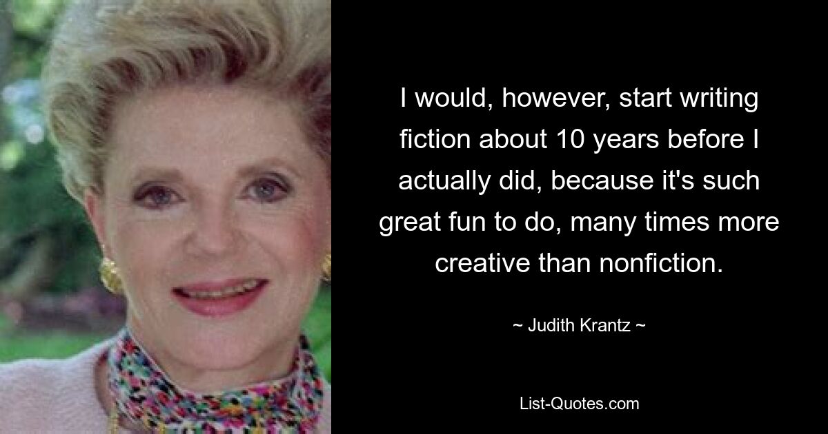 I would, however, start writing fiction about 10 years before I actually did, because it's such great fun to do, many times more creative than nonfiction. — © Judith Krantz