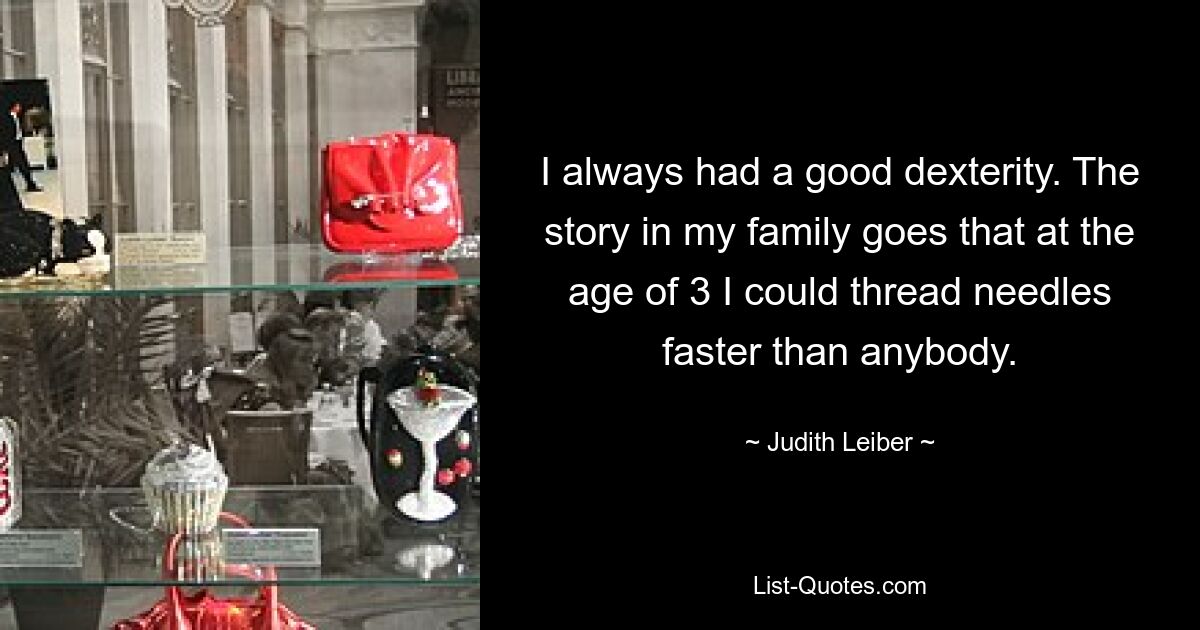 I always had a good dexterity. The story in my family goes that at the age of 3 I could thread needles faster than anybody. — © Judith Leiber