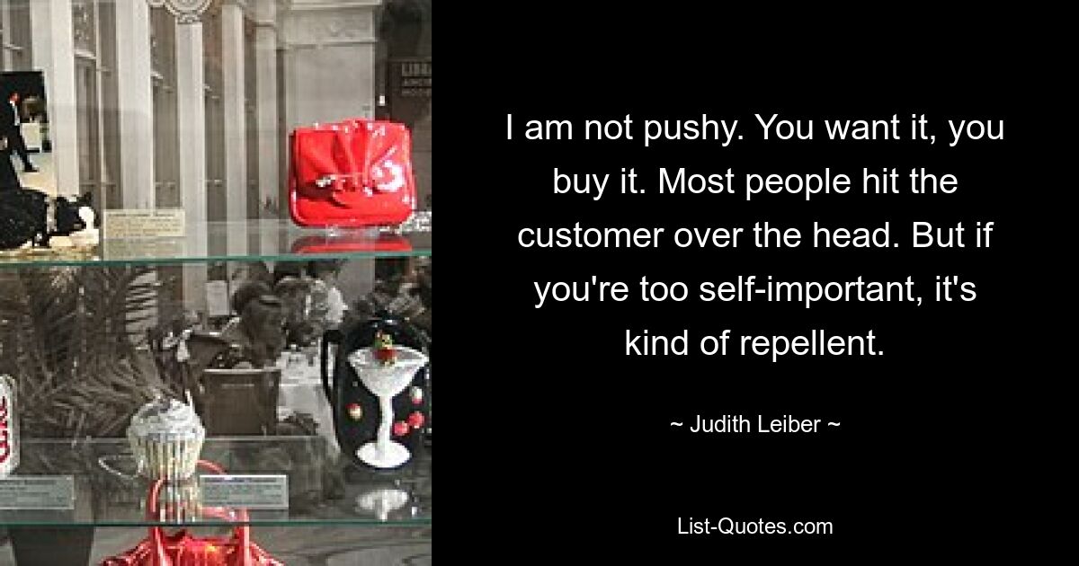 I am not pushy. You want it, you buy it. Most people hit the customer over the head. But if you're too self-important, it's kind of repellent. — © Judith Leiber