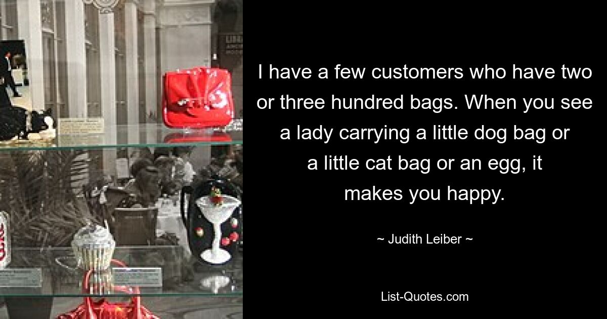 I have a few customers who have two or three hundred bags. When you see a lady carrying a little dog bag or a little cat bag or an egg, it makes you happy. — © Judith Leiber